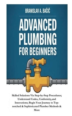 Advanced Plumbing for Beginners: Skilled Solutions Via Step-by-Step Procedures; Understand Codes, Conformity, and Innovations; Begin Your Journey to T by A. Bačic, Branislav