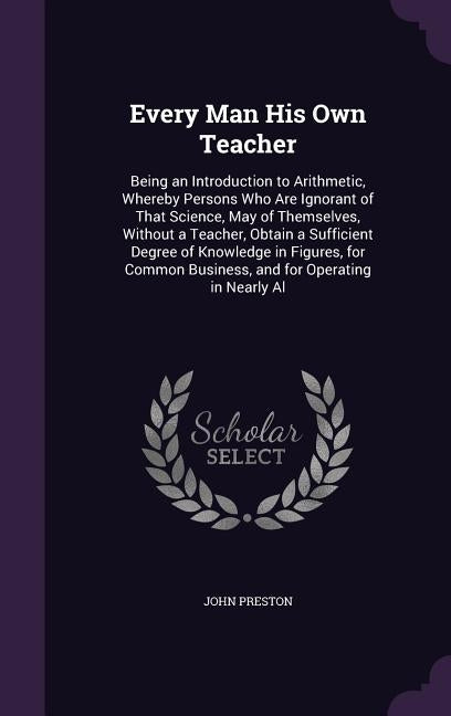 Every Man His Own Teacher: Being an Introduction to Arithmetic, Whereby Persons Who Are Ignorant of That Science, May of Themselves, Without a Te by Preston, John