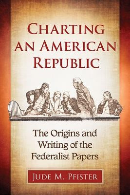 Charting an American Republic: The Origins and Writing of the Federalist Papers by Pfister, Jude M.