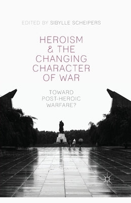 Heroism and the Changing Character of War: Toward Post-Heroic Warfare? by Scheipers, S.