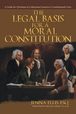 The Legal Basis for a Moral Constitution: A Guide for Christians to Understand America's Constitutional Crisis by Ellis, Esq Jenna