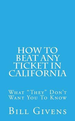 How To Beat Any Ticket In California: What "They" Don't Want You To Know by Givens, Bill
