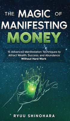 The Magic of Manifesting Money: 15 Advanced Manifestation Techniques to Attract Wealth, Success, and Abundance Without Hard Work by Shinohara, Ryuu