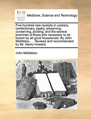 Five Hundred New Receipts in Cookery, Confectionary, Pastry, Preserving, Conserving, Pickling; And the Several Branches of These Arts Necessary to Be by Middleton, John