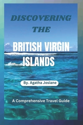 Discovering the British Virgin Islands 2023-2024: A Comprehensive Travel Guide by Josiane, Agatha