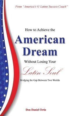 How to Achieve the American Dream - Without Losing Your Latin Soul!: Bridging the Gap Between Two Worlds by Ortiz, Don Daniel