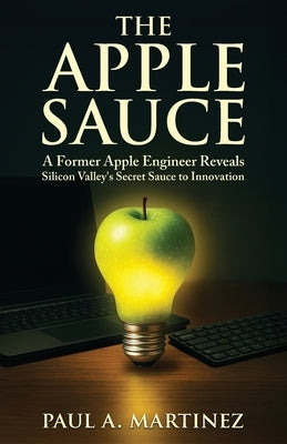 The Apple Sauce: A Former Apple Engineer Reveals Silicon Valley's Secret Sauce to Innovation by Martinez, Paul A.