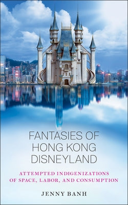 Fantasies of Hong Kong Disneyland: Attempted Indigenizations of Space, Labor, and Consumption by Banh, Jenny