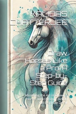 Draw Horses Like a Pro: A Step-by-Step Guide: Mastering the Art of Drawing Horses with Dynamic Action and Exquisite Detail by Chatterjee, Kalidas