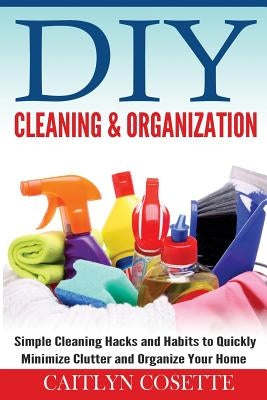 DIY Cleaning & Organization: Simple Cleaning Hacks and Habits to Quickly Minimize Clutter and Organize Your Home by Cosette, Caitlyn