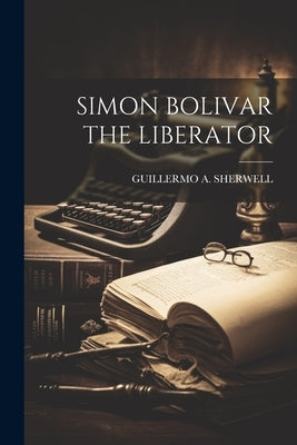 Simon Bolivar the Liberator by Guillermo a Sherwell