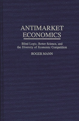 Antimarket Economics: Blind Logic, Better Science, and the Diversity of Economic Competition by Mann, Roger