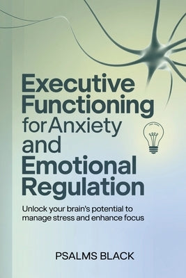 Executive Functioning For Anxiety and Emotional Regulation: Unlock Your Brain's Potential To Manage Stress and Enhance Focus by Black, Psalms