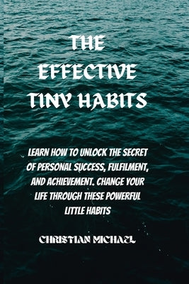 The Effective Tiny Habits: Learn How To Unlock The Secrets To Personal Success, Fulfilment, And Achievement. Change Your Life Through These Power by Michael, Christian