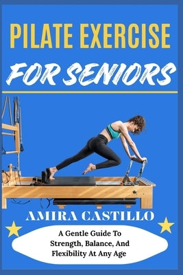 Pilate Exercise for Seniors: A Gentle Guide To Strength, Balance, And Flexibility At Any Age by Castillo, Amira