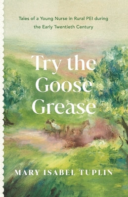 Try the Goose Grease: Tales of a Young Nurse in Rural PEI during the Early Twentieth Century - NEW EDITION 2022 by Tuplin, Mary Isabel