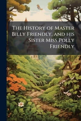 The History of Master Billy Friendly, and his Sister Miss Polly Friendly: To Which is Added, the Fairy Tale of The Three Little Fishes by Anonymous