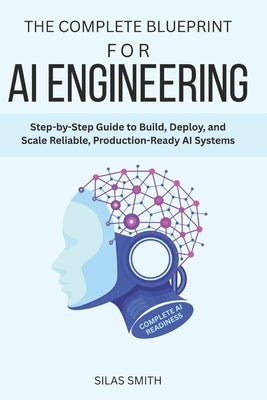 The Complete Blueprint for AI Engineering: Step-by-Step Guide to Build, Deploy, and Scale Reliable, Production-Ready AI Systems by Smith, Silas