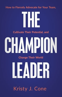 The Champion Leader: How to Fiercely Advocate for Your Team, Cultivate Their Potential, and Change Their World by Cone, Kristy J.