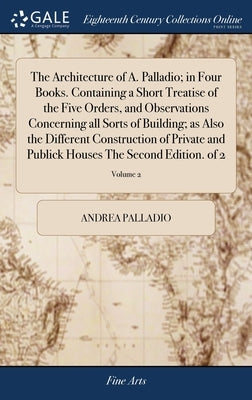 The Architecture of A. Palladio; in Four Books. Containing a Short Treatise of the Five Orders, and Observations Concerning all Sorts of Building; as by Palladio, Andrea