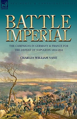 Battle Imperial: the Campaigns in Germany & France for the Defeat of Napoleon 1813-1814 by Vane, Charles William