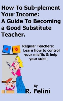 How To Sub-plement Your Income: A Guide To Becoming a Good Substitute Teacher by Felini, R.