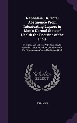 Nephaleia, Or, Total Abstinence From Intoxicating Liquors in Man's Normal State of Health the Doctrine of the Bible: In a Series of Letters, With Adde by Mair, John
