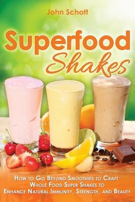 Superfood Shakes: How to Go Beyond Smoothies to Craft Whole-Food Super Shakes to Enhance Natural Immunity, Strength, and Beauty by Schott, John