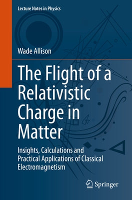 The Flight of a Relativistic Charge in Matter: Insights, Calculations and Practical Applications of Classical Electromagnetism by Allison, Wade
