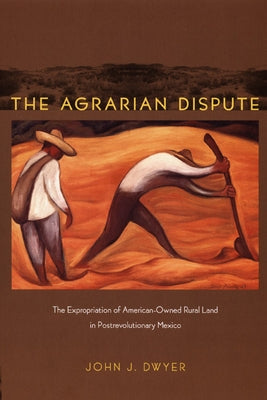 The Agrarian Dispute: The Expropriation of American-Owned Rural Land in Postrevolutionary Mexico by Dwyer, John