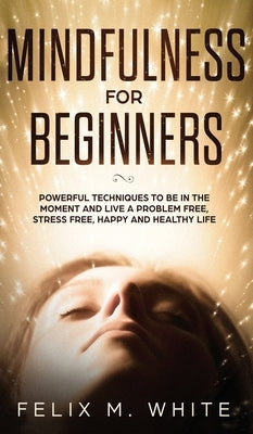 Mindfulness for Beginners: Powerful Techniques to Be In the Moment and Live a Problem Free, Stress Free, Happy and Healthy Life by White, Felix M.