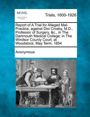 Report of a Trial for Alleged Mal-Practice, Against DIXI Crosby, M.D., Professor of Surgery, &c., in the Dartmouth Medical College; In the Windsor Cou by Anonymous