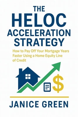 The HELOC Acceleration Strategy: How to Pay Off Your Mortgage Years Faster Using a Home Equity Line of Credit by Green, Janice