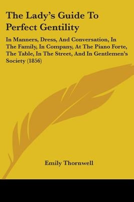 The Lady's Guide To Perfect Gentility: In Manners, Dress, And Conversation, In The Family, In Company, At The Piano Forte, The Table, In The Street, A by Thornwell, Emily