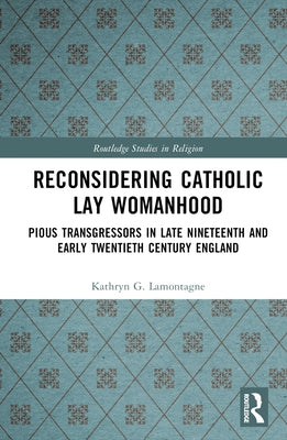 Reconsidering Catholic Lay Womanhood: Pious Transgressors in Late Nineteenth and Early Twentieth Century England by Lamontagne, Kathryn G.