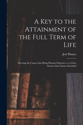 A Key to the Attainment of the Full Term of Life: Shewing the Causes That Bring Human Existence to a Close Sooner Than Nature Intended by Pinney, Joel