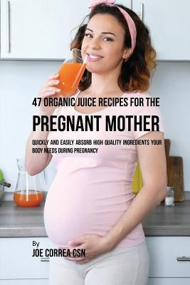 47 Organic Juice Recipes for the Pregnant Mother: Quickly and Easily Absorb High Quality Ingredients Your Body Needs During Pregnancy by Correa, Joe