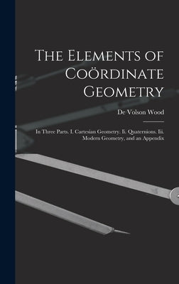 The Elements of Coördinate Geometry: In Three Parts. I. Cartesian Geometry. Ii. Quaternions. Iii. Modern Geometry, and an Appendix by Wood, De Volson
