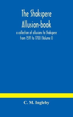 The Shakspere Allusion-Book: A Collection Of Allusions To Shakspere From 1591 To 1700 (Volume I) by C M Ingleby