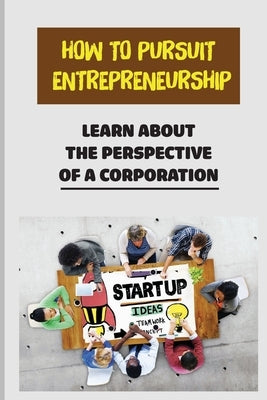 How To Pursuit Entrepreneurship: Learn About The Perspective Of A Corporation: Corporation Perspective by Argubright, Donnell