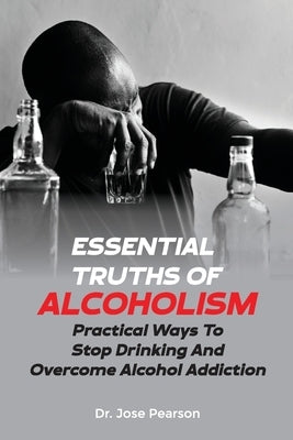 Essential Truths Of Alcoholism: Practical Ways To Stop Drinking And Overcome Alcohol Addiction by Pearson, Jose