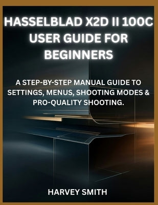Hasselblad X2d II 100c User Guide for Beginners: A Step-By-Step Manual Guide to Settings, Menus, Shooting Modes & Pro-Quality Shooting. by Smith, Harvey