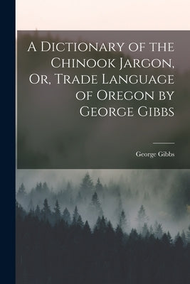 A Dictionary of the Chinook Jargon, Or, Trade Language of Oregon by George Gibbs by George Gibbs