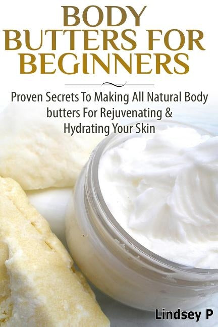 Body Butters For Beginners: Proven Secrets To Making All Natural Body Butters For Rejuvenating And Hydrating Your Skin by P, Lindsey