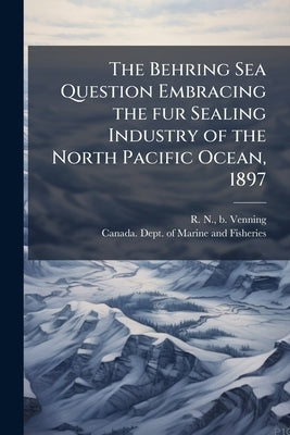 The Behring Sea Question Embracing the fur Sealing Industry of the North Pacific Ocean, 1897 by Venning, R. N. B.