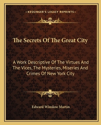 The Secrets of the Great City: A Work Descriptive of the Virtues and the Vices, the Mysteries, Miseries and Crimes of New York City by Martin, Edward Winslow