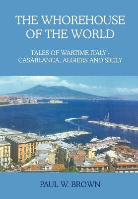 The Whorehouse of the World: Tales of Wartime Italy - Casablanca, Algiers and Sicily by Brown, Paul W.