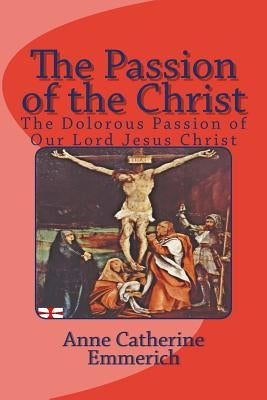 The Passion of the Christ: The Dolorous Passion of Our Lord Jesus Christ by Emmerich, Anne Catherine