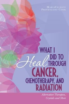 What I Did to Heal Through Cancer, Chemotherapy, and Radiation: Alternative Therapies, Crystals, and More by Cook, Mariaceleste Provenzano