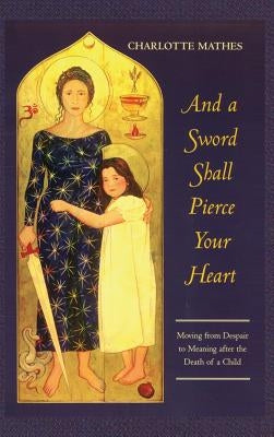 And a Sword Shall Pierce Your Heart: Moving from Despair to Meaning After the Death of a Child by Mathes, Charlotte